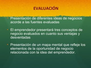 EVALUACIÓN
• Presentación de diferentes ideas de negocios 
acorde a las fuentes evaluadas
• El emprendedor presentará tres conceptos de 
negocio evaluados en cuanto sus ventajas y 
desventadas
• Presentación de un mapa mental que refleje los 
elementos de la oportunidad de negocio 
relacionada con la idea del emprendedor.

 