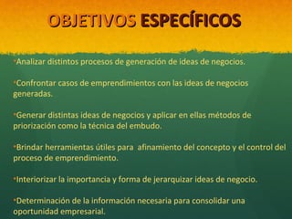 OBJETIVOS ESPECÍFICOS
•Analizar distintos procesos de generación de ideas de negocios.
•Confrontar casos de emprendimientos con las ideas de negocios
generadas.
•Generar distintas ideas de negocios y aplicar en ellas métodos de
priorización como la técnica del embudo.
•Brindar herramientas útiles para afinamiento del concepto y el control del
proceso de emprendimiento.
•Interiorizar la importancia y forma de jerarquizar ideas de negocio.
•Determinación de la información necesaria para consolidar una
oportunidad empresarial.

 
