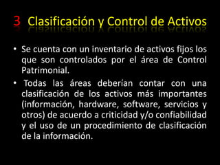 3 Clasificación y Control de ActivosSe cuenta con un inventario de activos fijos los que son controlados por el área de Control Patrimonial. Todas las áreas deberían contar con una clasificación de los activos más importantes (información, hardware, software, servicios y otros) de acuerdo a criticidad y/o confiabilidad y el uso de un procedimiento de clasificación de la información.