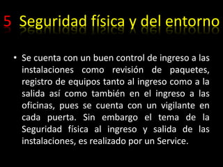 5  Seguridad física y del entornoSe cuenta con un buen control de ingreso a las  instalaciones como revisión de paquetes, registro de equipos tanto al ingreso como a la salida así como también en el ingreso a las oficinas, pues se cuenta con un vigilante en cada puerta. Sin embargo el tema de la Seguridad física al ingreso y salida de las instalaciones, es realizado por un Service.