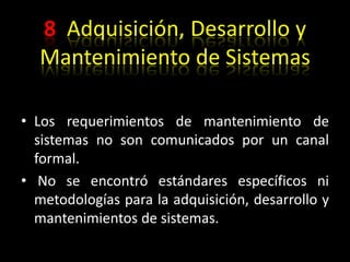 8  Adquisición, Desarrollo y Mantenimiento de SistemasLos requerimientos de mantenimiento de sistemas no son comunicados por un canal formal.  No se encontró estándares específicos ni metodologías para la adquisición, desarrollo y mantenimientos de sistemas.