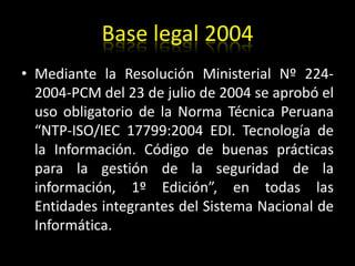 Base legal 2004Mediante la Resolución Ministerial Nº 224- 2004-PCM del 23 de julio de 2004 se aprobó el uso obligatorio de la Norma Técnica Peruana “NTP-ISO/IEC 17799:2004 EDI. Tecnología de la Información. Código de buenas prácticas para la gestión de la seguridad de la información, 1º Edición”, en todas las Entidades integrantes del Sistema Nacional de Informática.
