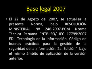 Base legal 2007El 22 de Agosto del 2007, se actualiza la presente Norma, bajo RESOLUCIÓN MINISTERIAL Nº 246-2007-PCM Norma Técnica Peruana “NTP-ISO/ IEC 17799:2007 EDI. Tecnología de la Información. Código de buenas prácticas para la gestión de la seguridad de la información. 2a. Edición”  bajo el mismo ámbito de aplicación de la versión anterior.