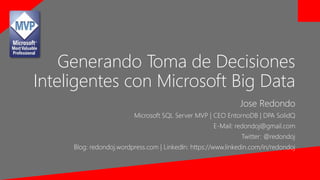 Generando Toma de Decisiones 
Inteligentes con Microsoft Big Data 
Jose Redondo 
Microsoft SQL Server MVP | CEO EntornoDB | DPA SolidQ 
E-Mail: redondoj@gmail.com 
Twitter: @redondoj 
Blog: redondoj.wordpress.com | LinkedIn: https://www.linkedin.com/in/redondoj 
 