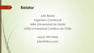 2

Relator
Julio Bazán
Ingeniero Comercial
MBA Universidad de Lleida
MTIG Universidad Católica de Chile
Móvil: 99919943
ju...