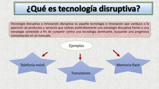 Tecnología disruptiva o innovación disruptiva es aquella tecnología o innovación que conduce a la
aparición de productos y servicios que utilizan preferiblemente una estrategia disruptiva frente a una
estrategia sostenible a fin de competir contra una tecnología dominante, buscando una progresiva
consolidación en un mercado.
Ejemplos
Telefonía móvil
Transistores
Memoria flash
 