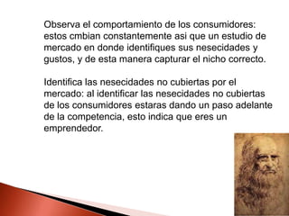 Observa el comportamiento de los consumidores:
estos cmbian constantemente asi que un estudio de
mercado en donde identifiques sus nesecidades y
gustos, y de esta manera capturar el nicho correcto.
Identifica las nesecidades no cubiertas por el
mercado: al identificar las nesecidades no cubiertas
de los consumidores estaras dando un paso adelante
de la competencia, esto indica que eres un
emprendedor.

 