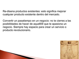 Re-disena productos existentes: esto significa mejorar
cualquier producto existente dentro del mercado.

Convertir un pasatiempo en un negocio: no te cierres a las
posibilidades de hacer de aquell09 que te apasiona un
negocio. Siempre hay espacio para crear un servicio o
producto revolucionario.

 