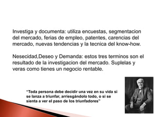 Investiga y documenta: utiliza encuestas, segmentacion
del mercado, ferias de empleo, patentes, carencias del
mercado, nuevas tendencias y la tecnica del know-how.
Nesecidad,Deseo y Demanda: estos tres terminos son el
resultado de la investigacion del mercado. Suplelas y
veras como tienes un negocio rentable.

“Toda persona debe decidir una vez en su vida si
se lanza a triunfar, arriesgándolo todo, o si se
sienta a ver el paso de los triunfadores”

 