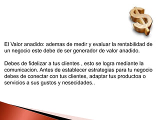 El Valor anadido: ademas de medir y evaluar la rentabilidad de
un negocio este debe de ser generador de valor anadido.
Debes de fidelizar a tus clientes , esto se logra mediante la
comunicacion. Antes de establecer estrategias para tu negocio
debes de conectar con tus clientes, adaptar tus productoa o
servicios a sus gustos y nesecidades..

 