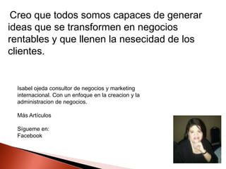 Creo que todos somos capaces de generar
ideas que se transformen en negocios
rentables y que llenen la nesecidad de los
clientes.

Isabel ojeda consultor de negocios y marketing
internacional. Con un enfoque en la creacion y la
administracion de negocios.
Más Artículos
Sígueme en:
Facebook

 