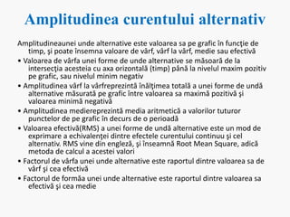 Amplitudinea curentului alternativ
Amplitudineaunei unde alternative este valoarea sa pe grafic în funcţie de
timp, şi poate însemna valoare de vârf, vârf la vârf, medie sau efectivă
• Valoarea de vârfa unei forme de unde alternative se măsoară de la
intersecţia acesteia cu axa orizontală (timp) până la nivelul maxim pozitiv
pe grafic, sau nivelul minim negativ
• Amplitudinea vârf la vârfreprezintă înălţimea totală a unei forme de undă
alternative măsurată pe grafic între valoarea sa maximă pozitivă şi
valoarea minimă negativă
• Amplitudinea mediereprezintă media aritmetică a valorilor tuturor
punctelor de pe grafic în decurs de o perioadă
• Valoarea efectivă(RMS) a unei forme de undă alternative este un mod de
exprimare a echivalenţei dintre efectele curentului continuu şi cel
alternativ. RMS vine din engleză, şi înseamnă Root Mean Square, adică
metoda de calcul a acestei valori
• Factorul de vârfa unei unde alternative este raportul dintre valoarea sa de
vârf şi cea efectivă
• Factorul de formăa unei unde alternative este raportul dintre valoarea sa
efectivă şi cea medie
 