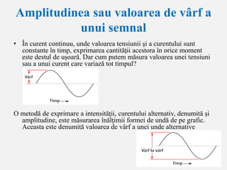 Amplitudinea sau valoarea de vârf a
unui semnal
• În curent continuu, unde valoarea tensiunii şi a curentului sunt
constante în timp, exprimarea cantităţii acestora în orice moment
este destul de uşoară. Dar cum putem măsura valoarea unei tensiuni
sau a unui curent care variază tot timpul?
O metodă de exprimare a intensităţii, curentului alternativ, denumită şi
amplitudine, este măsurarea înălţimii formei de undă de pe grafic.
Aceasta este denumită valoarea de vârf a unei unde alternative
 
