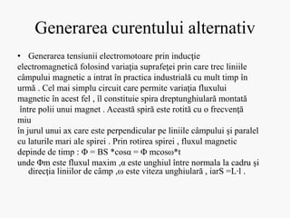 Generarea curentului alternativ
• Generarea tensiunii electromotoare prin inducţie
electromagnetică folosind variaţia suprafeţei prin care trec liniile
câmpului magnetic a intrat în practica industrială cu mult timp în
urmă . Cel mai simplu circuit care permite variaţia fluxului
magnetic în acest fel , îl constituie spira dreptunghiulară montată
între polii unui magnet . Această spiră este rotită cu o frecvenţă
miu
în jurul unui ax care este perpendicular pe liniile câmpului şi paralel
cu laturile mari ale spirei . Prin rotirea spirei , fluxul magnetic
depinde de timp : Φ = BS *cosα = Φ mcosω*t
unde Φm este fluxul maxim ,α este unghiul între normala la cadru şi
direcţia liniilor de câmp ,ω este viteza unghiulară , iarS =L∙l .
 