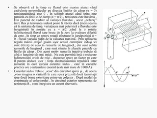 • Se observă că în timp ce fluxul este maxim atunci când
cadruleste perpendicular pe direcţia liniilor de câmp (α = 0)
tensiuneaindusă este 0 , în schimb atunci când spira este
paralelă cu liniil e de câmp (α = π/2) , tensiunea este maximă .
Din punctul de vedere al variaţiei fluxului , acest „defazaj”
între flux şi tensiunea indusă poate fi înţeles dacă ţinem seama
că în unitatea de timp, variaţiacea mai puternică a fluxului este
înregistrată în poziţia cu a = π/2 ,când la o rotaţie
infinitezimală fluxul sare brusc de la zero la ovaloare diferită
de zero , în timp ce pentru rotaţii efectuate în jurulpoziţiei α =
0 , fluxul variază puţin de la valoarea maximă . Prin aplicarea
regulii mâinii drepte găsim uşor sensul curenţilor induşi :ei
sunt diferiţi de zero in ramurile de lungimeL, dar sunt nuliîn
ramurile de lungimel , care sunt situate în planele paralele cu
liniile de câmp . Din acest motiv ramurile inactive trebuie să
aibă o lungime cât mai mică . Nu este permisă însă o reducere
ladimensiuni oricât de mici , deoarece apare un factor pe care
îl putem deduce uşor : forţa electrodinamică repulsivă între
ramurile în care circulă curentul indus , care în cazurile
practice are o intensitate enormă (este mai mare de 1000 A) .
• Curentul indus trebuie „scos” din circuitul spirei şi , de aceea
,vom imagina o variantă în care spira prezintă două terminaţii
spre două borne exterioare printr-un colector . După modul de
construcţie al colectorului , în circuitul exterior reprezentat de
rezistenţa R , vom înregistra un curent alternativ.
 
