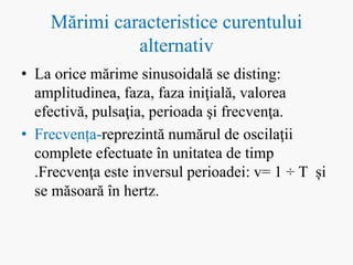 Mărimi caracteristice curentului
alternativ
• La orice mărime sinusoidală se disting:
amplitudinea, faza, faza iniţială, valorea
efectivă, pulsaţia, perioada şi frecvenţa.
• Frecvența-reprezintă numărul de oscilaţii
complete efectuate în unitatea de timp
.Frecvenţa este inversul perioadei: v= 1 ÷ T și
se măsoară în hertz.
 