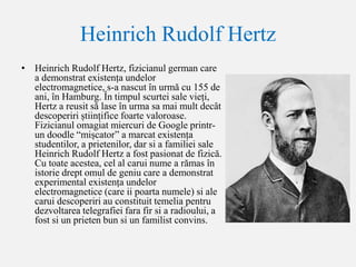 Heinrich Rudolf Hertz
• Heinrich Rudolf Hertz, fizicianul german care
a demonstrat existența undelor
electromagnetice, s-a nascut în urmă cu 155 de
ani, în Hamburg. În timpul scurtei sale vieți,
Hertz a reusit să lase în urma sa mai mult decât
descoperiri științifice foarte valoroase.
Fizicianul omagiat miercuri de Google printr-
un doodle “mișcator” a marcat existența
studentilor, a prietenilor, dar si a familiei sale
Heinrich Rudolf Hertz a fost pasionat de fizică.
Cu toate acestea, cel al carui nume a rămas în
istorie drept omul de geniu care a demonstrat
experimental existența undelor
electromagnetice (care ii poarta numele) si ale
carui descoperiri au constituit temelia pentru
dezvoltarea telegrafiei fara fir si a radioului, a
fost si un prieten bun si un familist convins.
 