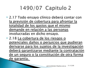 2.17 Todo ensayo clínico deberá contar con  la previsión de cobertura para afrontar la totalidad de los gastos que el mismo demande en relación a las personas  involucradas en dicho ensayo.  2.18  La cobertura de los riesgos o potenciales daños o perjuicios que pudieran derivarse para los sujetos de la investigación deberá garantizarse mediante la contratación de un seguro o la constitución de otra forma de garantía.  09/06/09 [email_address] 