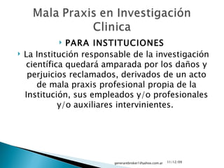 PARA INSTITUCIONES  La Institución responsable de la investigación científica quedará amparada por los daños y perjuicios reclamados, derivados de un acto de mala praxis profesional propia de la Institución, sus empleados y/o profesionales y/o auxiliares intervinientes.  09/06/09 [email_address] 