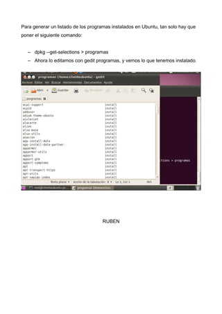 Para generar un listado de los programas instalados en Ubuntu, tan solo hay que
poner el siguiente comando:
– dpkg --get-selections > programas
– Ahora lo editamos con gedit programas, y vemos lo que tenemos instalado.
RUBEN
 