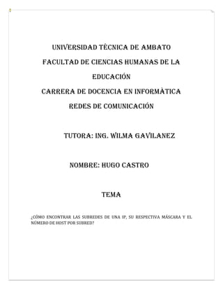 UNIVERSIDAD TÉCNICA DE AMBATO

    FACULTAD DE CIENCIAS HUMANAS DE LA

                         EDUCACIÓN

    Carrera de DOCENCIA EN INFORMÀTICA

               REDES DE COMUNICACIÓN



             Tutora: ING. WILMA GAVILANEZ



               Nombre: Hugo Castro



                            TEMA

¿CÓMO ENCONTRAR LAS SUBREDES DE UNA IP, SU RESPECTIVA MÁSCARA Y EL
NÚMERO DE HOST POR SUBRED?
 