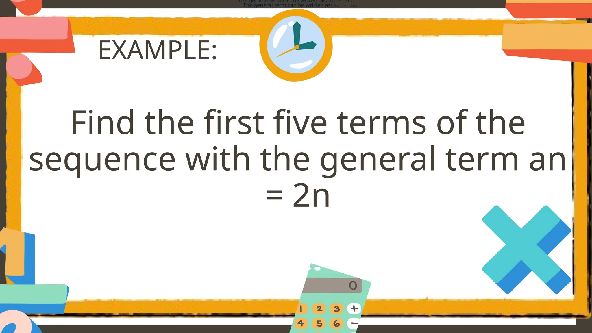EXAMPLE:
Find the first five terms of the
sequence with the general term an
= 2n
The general term can be written as: an = 2n.
The general term can be written as: an = 2n.
 