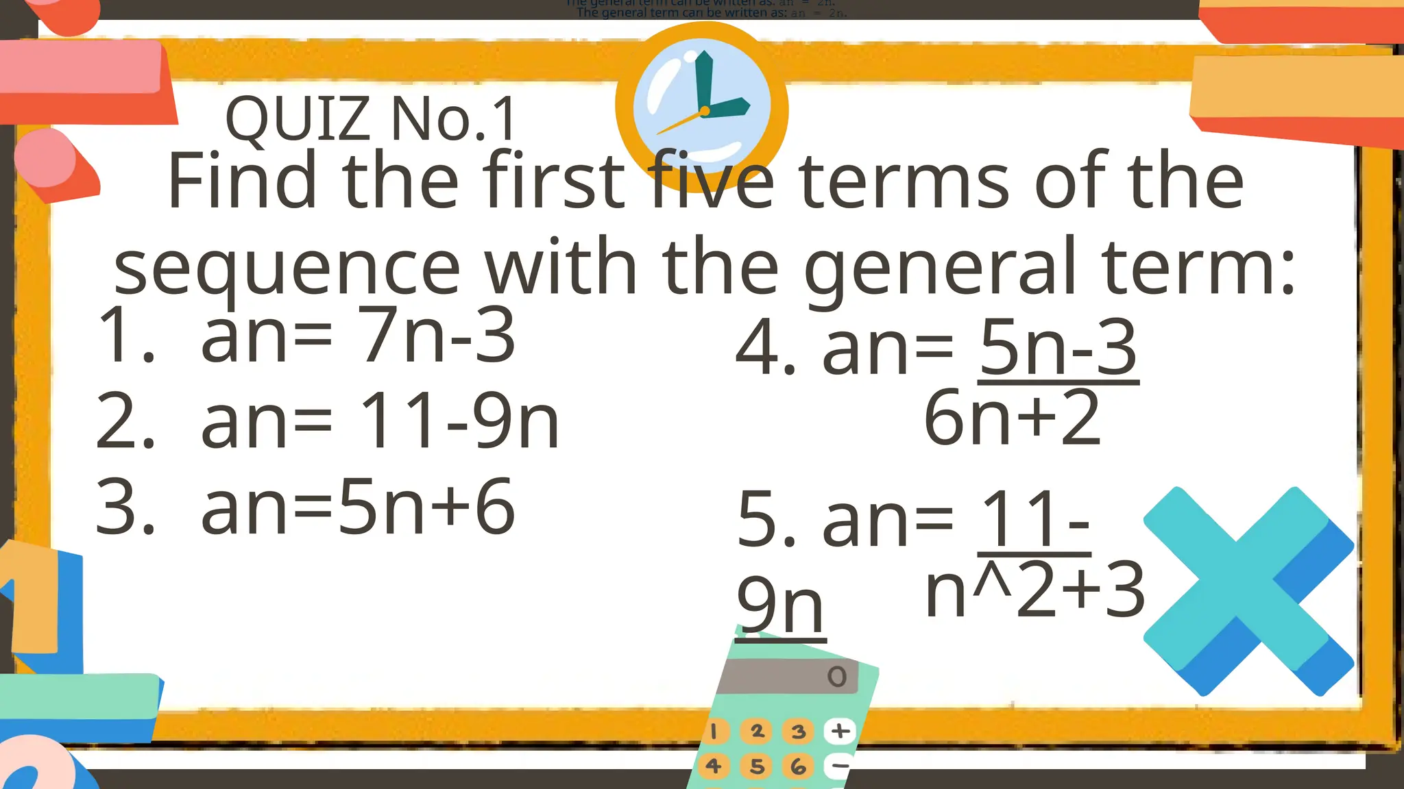 QUIZ No.1
Find the first five terms of the
sequence with the general term:
The general term can be written as: an = 2n.
The general term can be written as: an = 2n.
1. an= 7n-3
2. an= 11-9n
3. an=5n+6
4. an= 5n-3
5. an= 11-
9n
6n+2
n^2+3
 
