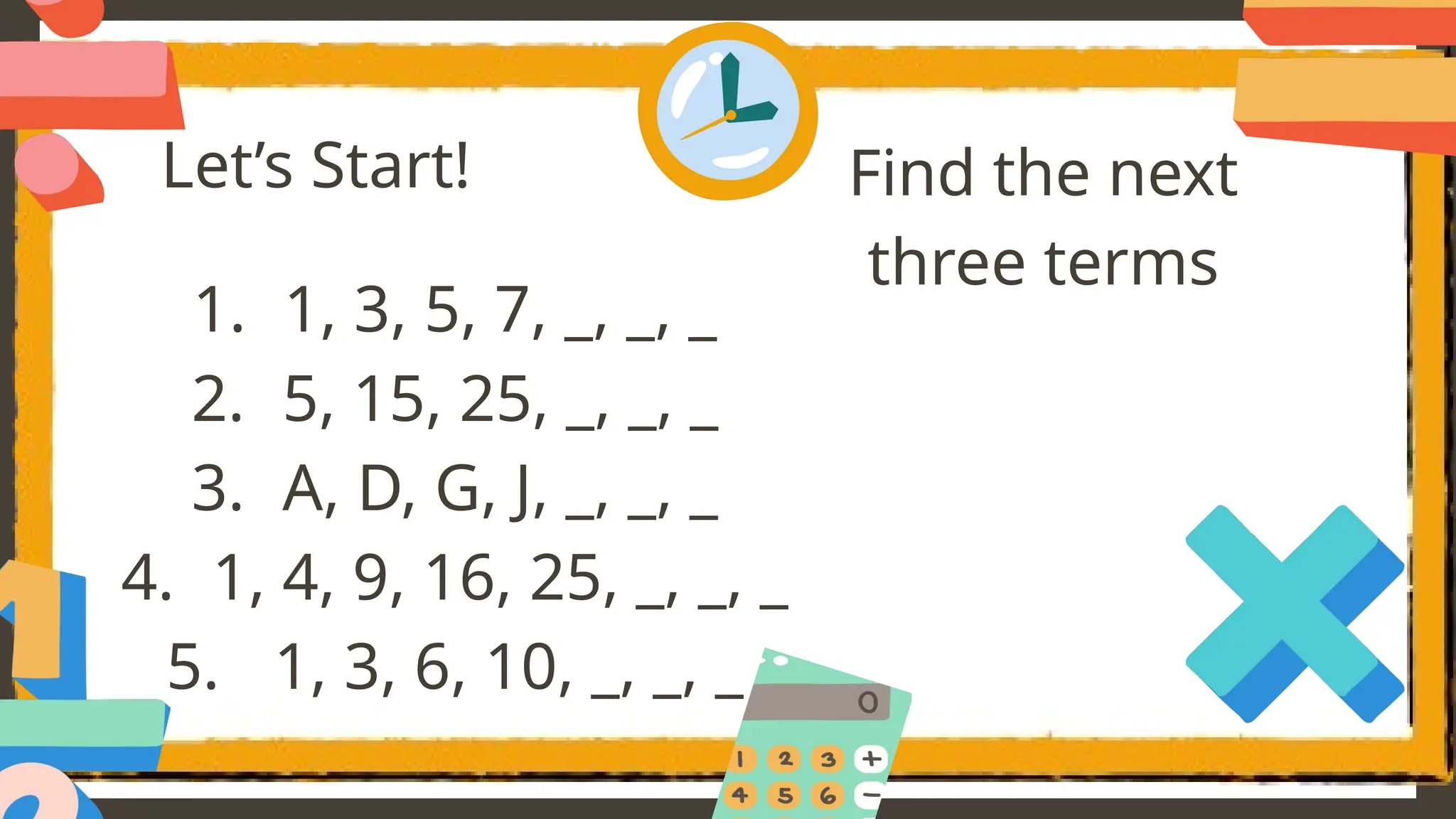 Let’s Start!
1. 1, 3, 5, 7, _, _, _
2. 5, 15, 25, _, _, _
3. A, D, G, J, _, _, _
4. 1, 4, 9, 16, 25, _, _, _
5. 1, 3, 6, 10, _, _, _
Find the next
three terms
 