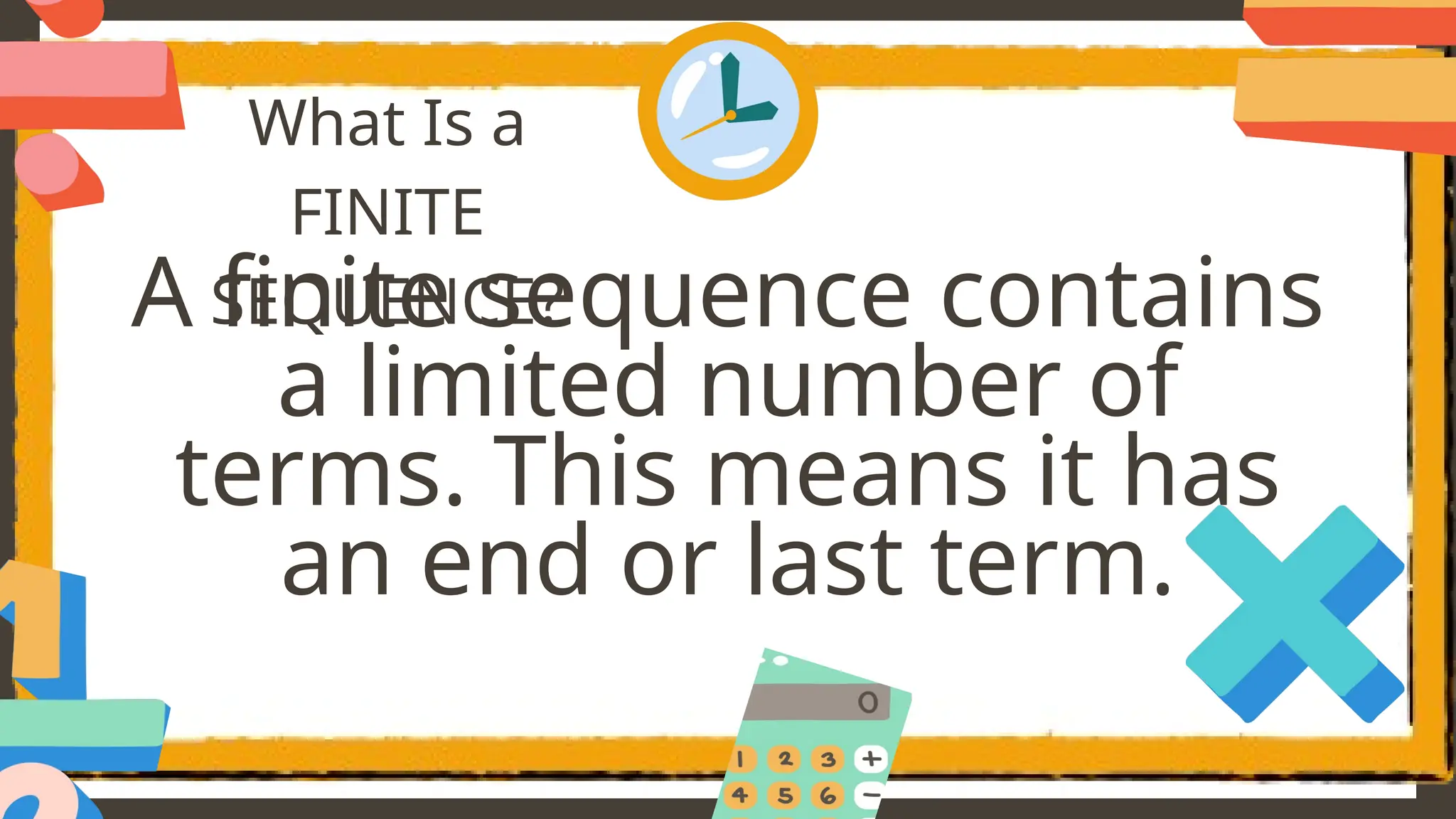 What Is a
FINITE
SEQUENCE?
A finite sequence contains
a limited number of
terms. This means it has
an end or last term.
 