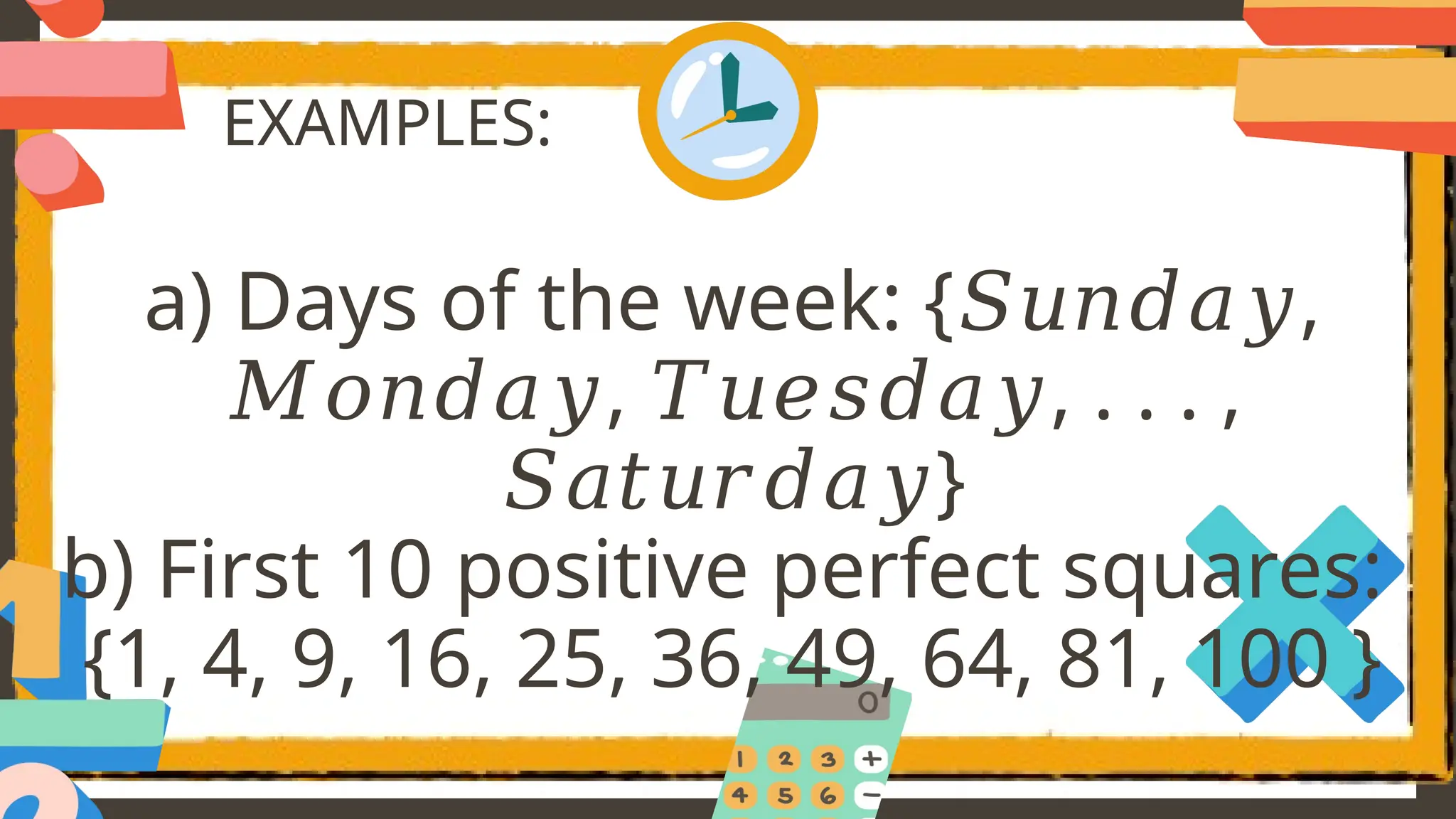 EXAMPLES:
a) Days of the week: { ,
𝑆𝑢𝑛𝑑𝑎𝑦
, , . . . ,
𝑀𝑜𝑛𝑑𝑎𝑦 𝑇𝑢𝑒𝑠𝑑𝑎𝑦
}
𝑆𝑎𝑡𝑢𝑟𝑑𝑎𝑦
b) First 10 positive perfect squares:
{1, 4, 9, 16, 25, 36, 49, 64, 81, 100 }
 