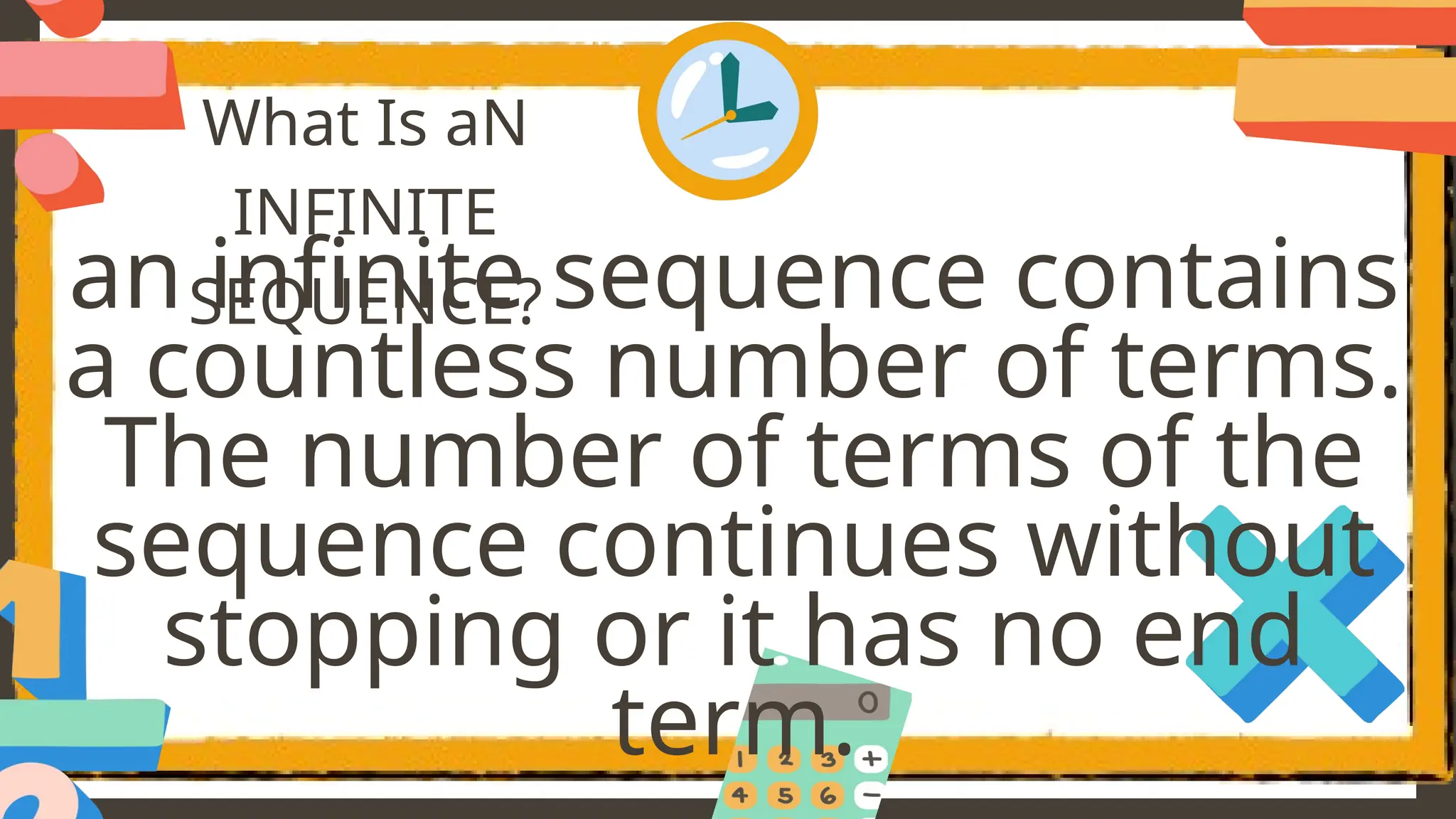 What Is aN
INFINITE
SEQUENCE?
an infinite sequence contains
a countless number of terms.
The number of terms of the
sequence continues without
stopping or it has no end
term.
 