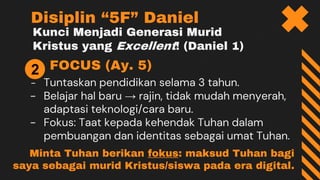 Kunci Menjadi Generasi Murid
Kristus yang Excellent! (Daniel 1)
FOCUS (Ay. 5)
- Tuntaskan pendidikan selama 3 tahun.
- Belajar hal baru → rajin, tidak mudah menyerah,
adaptasi teknologi/cara baru.
- Fokus: Taat kepada kehendak Tuhan dalam
pembuangan dan identitas sebagai umat Tuhan.
Disiplin “5F” Daniel
2
Minta Tuhan berikan fokus: maksud Tuhan bagi
saya sebagai murid Kristus/siswa pada era digital.
 