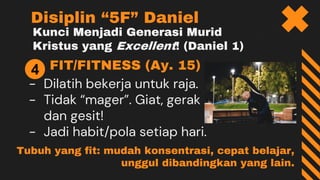 Kunci Menjadi Generasi Murid
Kristus yang Excellent! (Daniel 1)
FIT/FITNESS (Ay. 15)
- Dilatih bekerja untuk raja.
- Tidak “mager”. Giat, gerak
dan gesit!
- Jadi habit/pola setiap hari.
Disiplin “5F” Daniel
4
Tubuh yang fit: mudah konsentrasi, cepat belajar,
unggul dibandingkan yang lain.
 