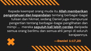 —Daniel 1:17,20
Kepada keempat orang muda itu Allah memberikan
pengetahuan dan kepandaian tentang berbagai-bagai
tulisan dan hikmat, sedang Daniel juga mempunyai
pengertian tentang berbagai-bagai penglihatan dan
mimpi .... mereka sepuluh kali lebih cerdas daripada
semua orang berilmu dan semua ahli jampi di seluruh
kerajaannya.
 