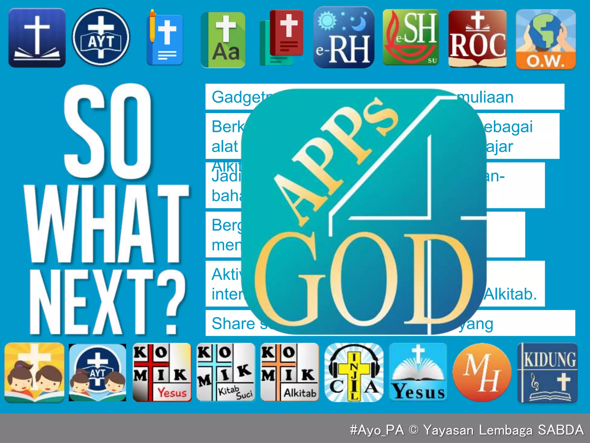 Gadgetmu harus dipakai untuk kemuliaan
Tuhan.
Jadikan gadgetmu pusat berbagi bahan-
bahan belajar Alkitab.
Aktivitas apa pun di media sosial atau
internet, terapkan standar kebenaran Alkitab.
Bergabung dalam sosmed yang
mendukung pertumbuhan rohanimu.
Share setiap berkat firman Tuhan yang
didapatkan.
Berkomitmen menggunakan gadget sebagai
alat untuk disiplin rohani baca dan belajar
Alkitab.
#Ayo_PA © Yayasan Lembaga SABDA
 