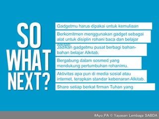 Gadgetmu harus dipakai untuk kemuliaan
Tuhan.
Jadikan gadgetmu pusat berbagi bahan-
bahan belajar Alkitab.
Aktivitas apa pun di media sosial atau
internet, terapkan standar kebenaran Alkitab.
Bergabung dalam sosmed yang
mendukung pertumbuhan rohanimu.
Share setiap berkat firman Tuhan yang
didapatkan.
Berkomitmen menggunakan gadget sebagai
alat untuk disiplin rohani baca dan belajar
Alkitab.
#Ayo_PA © Yayasan Lembaga SABDA
 
