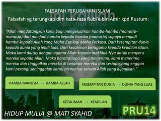 FALSAFAH PERUBAHAN ISLAM
• Falsafah yg terungkap dlm kata-kata Rubi’e bin Amir kpd Rustum:
“Allah mendatangkan kami bagi mengeluarkan hamba-hamba (manusia-
manusia) dari menjadi hamba kepada hamba (manusia) supaya menjadi
hamba kepada Allah Yang Maha Esa lagi Maha Perkasa. Dari kesempitan dunia
kepada dunia yang lebih luas. Dari kezaliman beragama kepada keadilan Islam.
Maka kami diutus dengan agama Allah kepada makhluk-Nya untuk menyeru
mereka kepada Allah. Maka barangsiapa yang menerima, kami menerima
mereka dan tinggalkan mereka di tanahair mereka dan sesiapa yang enggan
kami perangi sehinggalah kamu menyahut seruan Allah yang dijanjikan.”
HAMBA MANUSIA HAMBA ALLAH KESEMPITAN DUNIA DUNIA YANG LUAS
KEZALIMAN KEADILAN
HIDUP MULIA @ MATI SYAHID
 