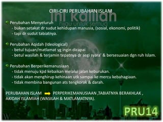 CIRI-CIRI PERUBAHAN ISLAM
Perubahan Menyeluruh
- bukan setakat dr sudut kehidupan manusia, (sosial, ekonomi, politik)
- tapi dr sudut tabiatnya.
Perubahan Aqidah (Ideological)
- betul tujuan/matlamat yg ingin dicapai
- betul wasilah & terjamin tepatnya dr segi syara’ & bersesuaian dgn ruh Islam.
Perubahan Berperikemanusiaan
- tidak menuju kpd kebaikan melalui jalan keburukan.
- tidak akan menghirup kehinaan utk sampai ke mercu kebahagiaan.
- tidak membina bangunan ats tengkorak & darah.
PERUBAHAN ISLAM PERPERIKEMANUSIAAN ,TABIATNYA BERAKHLAK ,
AKIDAH ISLAMIAH (WASILAH & MATLAMATNYA).
 