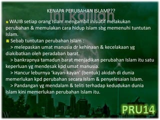KENAPA PERUBAHAN ISLAM???
WAJIB setiap orang Islam mengambil inisiatif melakukan
perubahan & memulakan cara hidup Islam sbg memenuhi tuntutan
Islam.
Sebab tuntutan perubahan Islam :
> melepaskan umat manusia dr kehinaan & kecelakaan yg
diakibatkan oleh peradaban barat.
> bankrapnya tamadun barat menjadikan perubahan Islam itu satu
keperluan yg mendesak kpd umat manusia.
> Hancur leburnya ‘kayan-kayan’ (bentuk) akidah di dunia
memerlukan kpd perubahan secara Islam & penyelesaian Islam.
> Pandangan yg mendalam & teliti terhadap kedudukan dunia
Islam kini memerlukan perubahan Islam itu.
 
