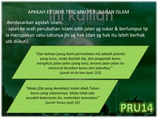 APAKAH ERTINYA TERCAPAI PERUBAHAN ISLAM
-Berdasarkan aqidah Islam.
- Jalan ke arah perubahan Islam adlh jalan yg sukar & berlumpur tp
ia merupakan satu-satunya jln yg hak (dan yg hak itu lebih berhak
utk diikuti).
“Dan bahwa (yang Kami perintahkan ini) adalah jalanKu
yang lurus, maka ikutilah dia, dan janganlah kamu
mengikuti jalan-jalan (yang lain), kerana jalan-jalan itu
mencerai beraikan kamu dari jalanNya.”
(surah al-An’am ayat 153)
“Maka (Zat yang demikian) itulah Allah Tuhan
kamu yang sebenarnya. Maka tidak ada
sesudah kebenaran itu, melainkan kesesatan.”
(surah Yunus ayat 32)
 