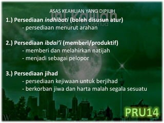 ASAS KEAHLIAN YANG DIPILIH
1.) Persediaan indhibati (boleh disusun atur)
- persediaan menurut arahan
2.) Persediaan ibdai’i (memberi/produktif)
- memberi dan melahirkan natijah
- menjadi sebagai pelopor
3.) Persediaan jihad
- persediaan kejiwaan untuk berjihad
- berkorban jiwa dan harta malah segala sesuatu
 