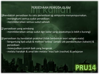 PERSEDIAAN PEMUDA ISLAM
hendaklah persediaan itu satu persediaan yg sempurna-menyempurnakan.
- merangkumi semua sudut persediaan
- menitikberatkan semua sudut sahsiah
 persediaan yang seimbang
- menitikberatkan setiap sudut dgn kadar yang sepatutnya (x lebih x kurang)
 persediaan itu hendaklah praktikal (tidak berbentuk teori semata-mata)
- bergantung kpd uslub & method ‘tatbiqi’ (amali) utk pembentukan (takwin) &
persediaan
- mewujudkan contoh baik yang bergerak
- melalui harakah & amal bkn melalui ‘mau’izah (nasihat) & pelajaran
 