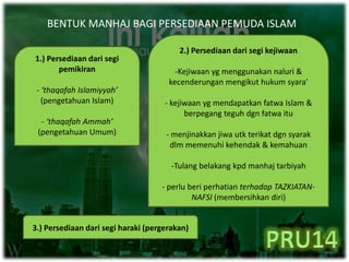 BENTUK MANHAJ BAGI PERSEDIAAN PEMUDA ISLAM
1.) Persediaan dari segi
pemikiran
- ‘thaqafah Islamiyyah’
(pengetahuan Islam)
- ‘thaqafah Ammah’
(pengetahuan Umum)
2.) Persediaan dari segi kejiwaan
-Kejiwaan yg menggunakan naluri &
kecenderungan mengikut hukum syara’
- kejiwaan yg mendapatkan fatwa Islam &
berpegang teguh dgn fatwa itu
- menjinakkan jiwa utk terikat dgn syarak
dlm memenuhi kehendak & kemahuan
-Tulang belakang kpd manhaj tarbiyah
- perlu beri perhatian terhadap TAZKIATAN-
NAFSI (membersihkan diri)
3.) Persediaan dari segi haraki (pergerakan)
 