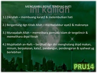 MENGAMBIL BERAT TENTANG HATI
1.) Zikrullah – membuang karat2 & melembutkan hati
2.) Bergantung dgn Kitab Allah – mentadabbur ayat2 & maknanya
3.) Muraqabah Allah – memelihara pemuda Islam dr tergelincir &
memelihara drpd fitnah
4.) Mujahadah an-Nafs – berjihad dgn diri menghalang drpd makan,
minum, berpakaian, kata2, pandangan, pendengaran & syahwat yg
berlebihan
 