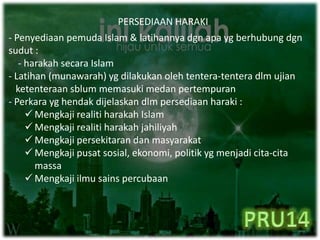 PERSEDIAAN HARAKI
- Penyediaan pemuda Islam & latihannya dgn apa yg berhubung dgn
sudut :
- harakah secara Islam
- Latihan (munawarah) yg dilakukan oleh tentera-tentera dlm ujian
ketenteraan sblum memasuki medan pertempuran
- Perkara yg hendak dijelaskan dlm persediaan haraki :
 Mengkaji realiti harakah Islam
 Mengkaji realiti harakah jahiliyah
 Mengkaji persekitaran dan masyarakat
 Mengkaji pusat sosial, ekonomi, politik yg menjadi cita-cita
massa
 Mengkaji ilmu sains percubaan
 