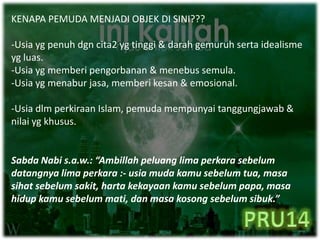 KENAPA PEMUDA MENJADI OBJEK DI SINI???
-Usia yg penuh dgn cita2 yg tinggi & darah gemuruh serta idealisme
yg luas.
-Usia yg memberi pengorbanan & menebus semula.
-Usia yg menabur jasa, memberi kesan & emosional.
-Usia dlm perkiraan Islam, pemuda mempunyai tanggungjawab &
nilai yg khusus.
Sabda Nabi s.a.w.: “Ambillah peluang lima perkara sebelum
datangnya lima perkara :- usia muda kamu sebelum tua, masa
sihat sebelum sakit, harta kekayaan kamu sebelum papa, masa
hidup kamu sebelum mati, dan masa kosong sebelum sibuk.”
 