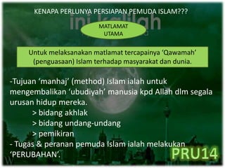 KENAPA PERLUNYA PERSIAPAN PEMUDA ISLAM???
MATLAMAT
UTAMA
Untuk melaksanakan matlamat tercapainya ‘Qawamah’
(penguasaan) Islam terhadap masyarakat dan dunia.
-Tujuan ‘manhaj’ (method) Islam ialah untuk
mengembalikan ‘ubudiyah’ manusia kpd Allah dlm segala
urusan hidup mereka.
> bidang akhlak
> bidang undang-undang
> pemikiran
- Tugas & peranan pemuda Islam ialah melakukan
‘PERUBAHAN’.
 