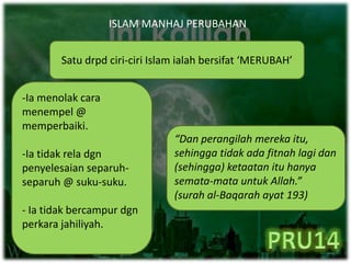 ISLAM MANHAJ PERUBAHAN
Satu drpd ciri-ciri Islam ialah bersifat ‘MERUBAH’
-Ia menolak cara
menempel @
memperbaiki.
-Ia tidak rela dgn
penyelesaian separuh-
separuh @ suku-suku.
- Ia tidak bercampur dgn
perkara jahiliyah.
“Dan perangilah mereka itu,
sehingga tidak ada fitnah lagi dan
(sehingga) ketaatan itu hanya
semata-mata untuk Allah.”
(surah al-Baqarah ayat 193)
 