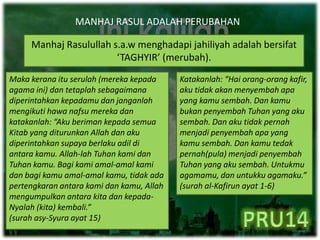 MANHAJ RASUL ADALAH PERUBAHAN
Manhaj Rasulullah s.a.w menghadapi jahiliyah adalah bersifat
‘TAGHYIR’ (merubah).
Katakanlah: “Hai orang-orang kafir,
aku tidak akan menyembah apa
yang kamu sembah. Dan kamu
bukan penyembah Tuhan yang aku
sembah. Dan aku tidak pernah
menjadi penyembah apa yang
kamu sembah. Dan kamu tedak
pernah(pula) menjadi penyembah
Tuhan yang aku sembah. Untukmu
agamamu, dan untukku agamaku.”
(surah al-Kafirun ayat 1-6)
Maka kerana itu serulah (mereka kepada
agama ini) dan tetaplah sebagaimana
diperintahkan kepadamu dan janganlah
mengikuti hawa nafsu mereka dan
katakanlah: “Aku beriman kepada semua
Kitab yang diturunkan Allah dan aku
diperintahkan supaya berlaku adil di
antara kamu. Allah-lah Tuhan kami dan
Tuhan kamu. Bagi kami amal-amal kami
dan bagi kamu amal-amal kamu, tidak ada
pertengkaran antara kami dan kamu, Allah
mengumpulkan antara kita dan kepada-
Nyalah (kita) kembali.”
(surah asy-Syura ayat 15)
 