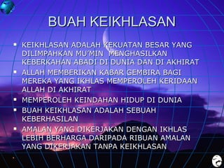 BUAH KEIKHLASAN









KEIKHLASAN ADALAH KEKUATAN BESAR YANG
DILIMPAHKAN MU’MIN MENGHASILKAN
KEBERKAHAN ABADI DI DUNIA DAN DI AKHIRAT
ALLAH MEMBERIKAN KABAR GEMBIRA BAGI
MEREKA YANG IKHLAS MEMPEROLEH KERIDAAN
ALLAH DI AKHIRAT
MEMPEROLEH KEINDAHAN HIDUP DI DUNIA
BUAH KEIKHLASAN ADALAH SEBUAH
KEBERHASILAN
AMALAN YANG DIKERJAKAN DENGAN IKHLAS
LEBIH BERHARGA DARIPADA RIBUAN AMALAN
YANG DIKERJAKAN TANPA KEIKHLASAN

 